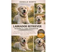 LABRADOR RETRIEVER TRAINING & CARE HANDBOOK: The Complete Guide to Raising, Training, Feeding, Grooming, and Caring for Your Labrador Retriever from Puppy to Senior Dog.