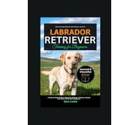 Labrador Retriever Training for Beginners: A Step-by-Step Guide to Selecting, Raising, Training, Feeding Your New Friend and Companion