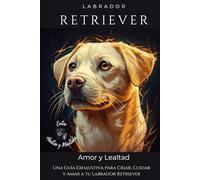 Labrador Retriever: Una Guía Exhaustiva para Criar, Cuidar y Amar a tu Labrador Retriever
