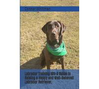 Labrador Training 101: A Guide to Raising a Happy and Well-Behaved Labrador Retriever.