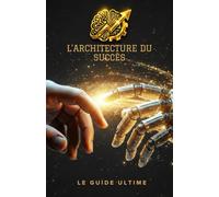 L'ARCHITECTURE DU SUCCÈS LE GUIDE ULTIME: Le plan radical pour automatiser votre business, dominer l'IA et ne plus jamais vendre votre temps.