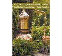 L'Art de la Distillation: Guide Complet des Huiles Essentielles et Eaux Fl...