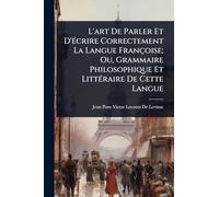 L'art De Parler Et D'Ã(c)crire Correctement La Langue Françoise; Ou, Grammaire Philosophique Et LittÃ(c)raire De Cette Langue