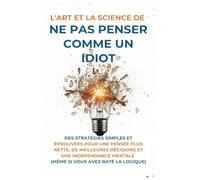 L'Art Et la Science de Ne Pas Penser Comme un Idiot: Des Stratégies Simples et Éprouvées pour une Pensée Plus Nette, de Meilleures Décisions et une ... Mentale (Même Si Vous Avez Raté La Logique)