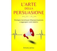 L'Arte Della Persuasione: Strategie e tecniche per influenzare le persone e raggiungere i vostri obiettivi
