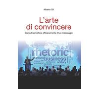 L'arte di convincere. Come trasmettere efficacemente il tuo messaggio