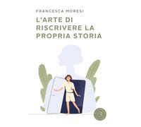 L'arte di riscrivere la propria storia - Moresi Francesca