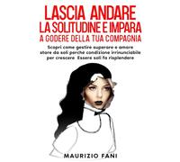LASCIA ANDARE LA SOLITUDINE E IMPARA A GODERE DELLA TUA COMPAGNIA: Scopri come gestire superare e amare stare da soli perché condizione irrinunciabile per crescere Essere soli fa risplendere