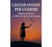 Lasciar andare per guarire: Impara ad amarti e a liberarti da ciò che ti fa male