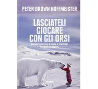 Lasciateli giocare con gli orsi. Come far conoscere ai nostri figli la natura. Una guida coraggiosa