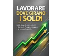 Lavorare Dove Girano i Soldi: Guida alle professioni anticrisi e alle regole d'oro per proteggere e far crescere il capitale