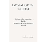 LAVORARE SENZA PERDERSI: Guida pratica per restare lucidi, rispettarsi e vivere meglio il lavoro