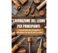 Lavorazione del legno per principianti: Il manuale definitivo per progetti e mobili fai da te per la casa: La guida completa per imparare il mestiere ... realizzare progetti di arredamento fai da te