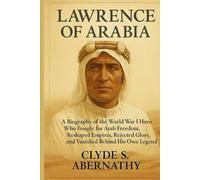 Lawrence of Arabia: A Biography of the World War I Hero Who Fought for Arab Freedom, Reshaped Empires, Rejected Glory, and Vanished Behind His Own Legend