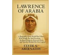 Lawrence of Arabia: A Biography of the World War I Hero Who Fought for Arab Freedom, Reshaped Empires, Rejected Glory, and Vanished Behind His Own Legend