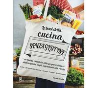 Le basi della cucina senza glutine. Guida completa alla preparazione dall'acquisto degli ingredienti alle ricette