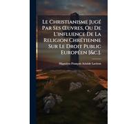 Le Christianisme JugÃ(c) Par Ses Å'uvres, Ou De L'influence De La Religion ChrÃ(c)tienne Sur Le Droit Public EuropÃ(c)en [&c.].