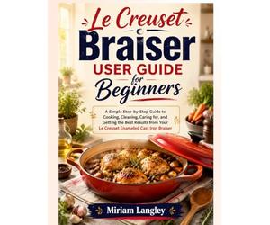 Le Creuset Braiser User Guide for Beginners: A Simple Step-by-Step Guide to Cooking, Cleaning, Caring for, and Getting the Best Results from Your Le Creuset Enameled Cast Iron Braiser