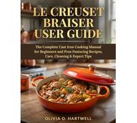 LE CREUSET BRAISER USER GUIDE: The Complete Cast Iron Cooking Manual for Beginners and Pros Featuring Recipes, Care, Cleaning & Expert Tips