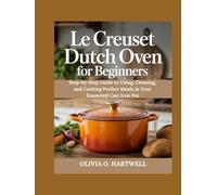 LE CREUSET DUTCH OVEN FOR BEGINNERS: Step-by-Step Guide to Using, Cleaning, and Cooking Perfect Meals in Your Enameled Cast Iron Pot