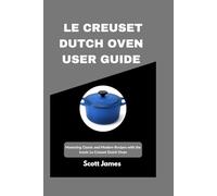 Le Creuset Dutch Oven User Guide: Mastering Classic and Modern Recipes with the Iconic Le Creuset Dutch Oven