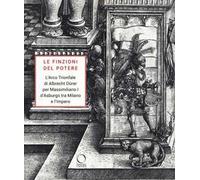 Le finzioni del potere. L’Arco Trionfale di Albrecht Dürer per Massimiliano I d’Asburgo tra Milano e l’impero. Catalogo della mostra (Milano, 7 maggio-19 giugno 2019). Ediz. illustrata