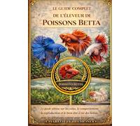 LE GUIDE COMPLET DE L'ÉLEVEUR DE POISSONS BETTA: Le guide ultime sur les soins, le comportement, la reproduction et le bien-être à vie des bettas, pour les débutants comme pour les experts.