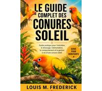 LE GUIDE COMPLET DES CONURES SOLEIL: Guide pratique pour l'entretien, le dressage, l'alimentation, le comportement et la gestion à vie d'une conure soleil.