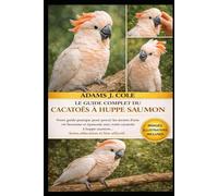 LE GUIDE COMPLET DU CACATOÈS À HÔPITE SAUMON: Votre guide pratique pour percer les secrets d'une vie heureuse et épanouie avec votre cacatoès à huppe saumon... Soins, éducation et lien affectif.