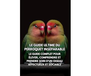 Le Guide Ultime du Perroquet Inséparable: Le Guide Complet pour Élever, Comprendre et Prendre Soin d’un Oiseau Affectueux et Sociable