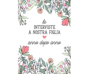 Le Interviste a Nostra Figlia, Anno dopo Anno: Quaderno dei Ricordi. Per raccogliere i pensieri, sogni, disegni e dati di tua Figlia anno dopo anno, ... Un prezioso documento da amare e tramandare.