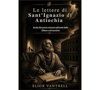 Le lettere di Sant'Ignazio di Antiochia: Scritti dei primi cristiani sull'unità della Chiesa e sul martirio