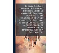 Le Livre Des Bons Conseils, Ou Guide Du Bonheur, Choix De Maximes Et PrÃ(c)ceptes Pour Toutes Les Conditions De La Vie, Extraits Des Écritures Saintes ... Sur Des Habitudes Bonnes À Contracter...