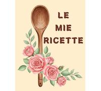LE MIE RICETTE: Il Mio Ricettario:Un quaderno per le mie 125 migliori ricette di piatti e dolci (Formato Grande)