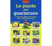 Le piante che guariscono. Le erbe più efficaci per curare tutti i disturbi più comuni