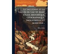 Le Saguenay et la vallÃ(c)e du Lac St. Jean; Ã(c)tude historique, gÃ(c)ographique, industrielle et agricole ..