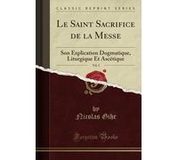 Le Saint Sacrifice de la Messe, Vol. 2 (Classic Reprint): Son Explication Dogmatique, Liturgique Et Ascétique