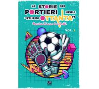 Le storie dei portieri negli «stupidi Ottanta». Vol. 1 - Lucchetti Massimiliano