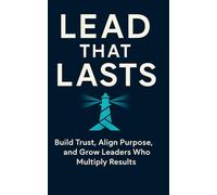 Lead That Lasts: Build Trust, Align Purpose, and Grow Leaders Who Multiply Results