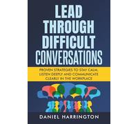 Lead Through Difficult Conversations: Proven Strategies to Stay Calm, Listen Deeply and Communicate Clearly in the Workplace
