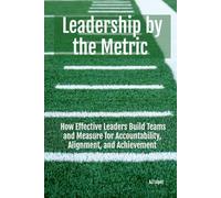 Leadership By The Metric: How Effective Leaders Build Teams and Measure for Accountability, Alignment, and Achievement