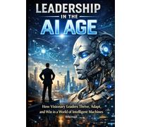 Leadership in the AI Age: How Visionary Leaders Thrive, Adapt, and Win in a World of Intelligent Machines