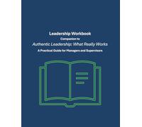 Leadership Workbook Companion to: Authentic Leadership: What Really Works: A Practical Guide for Managers and Supervisors