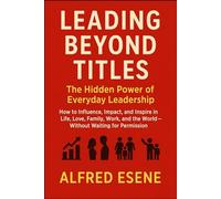 Leading Beyond Titles: The Hidden Power of Everyday Leadership - How to Influence, Impact, and Inspire in Life, Love, Family, Work, and the World - Without Waiting for Permission