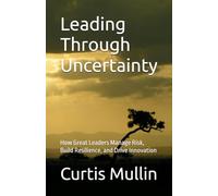 Leading Through Uncertainty: How Great Leaders Manage Risk, Build Resilience, and Drive Innovation