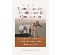 Leading with Consciousness, Confidence & Compassion: Lessons in Presence and Self-Awareness: What horses teach us about leading with heart