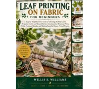 Leaf Printing On Fabric For Beginners: A Step-by-Step Illustrated Guide to Choosing the Best Leaves, Preparing Cotton and Natural Fabrics, Creating ... and Making Beautiful Nature-Printed Projects