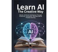 Learn AI the Creative Way: Master Artificial Intelligence Through Creativity, Innovation, and Real-World Problem Solving