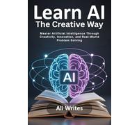Learn AI the Creative Way: Master Artificial Intelligence Through Creativity, Innovation, and Real-World Problem Solving