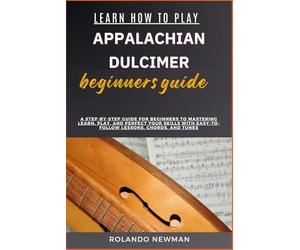 LEARN HOW TO PLAY APPALACHIAN DULCIMER BEGINNERS GUIDE: A Step-By-Step Guide For Beginners To Mastering Learn, Play, And Perfect Your Skills With Easy-To-Follow Lessons, Chords, And Tunes